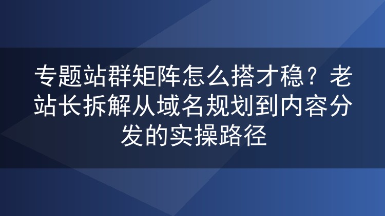 专题站群矩阵怎么搭才稳?老站长拆解从域名规划到内容分发的实操路径
