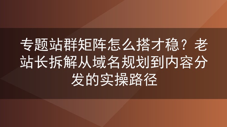 专题站群矩阵如何搭建才靠谱?十年老站长从域名到内容分发的实战拆解