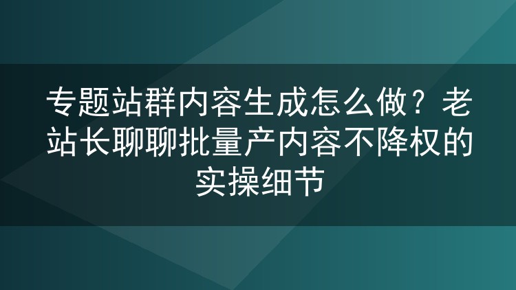 专题站群内容生成怎么做?老站长聊聊批量产内容不降权的实操细节