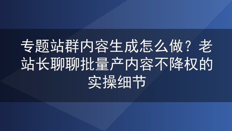 专题站群批量内容生成实操:老站长分享不降权的细节经验