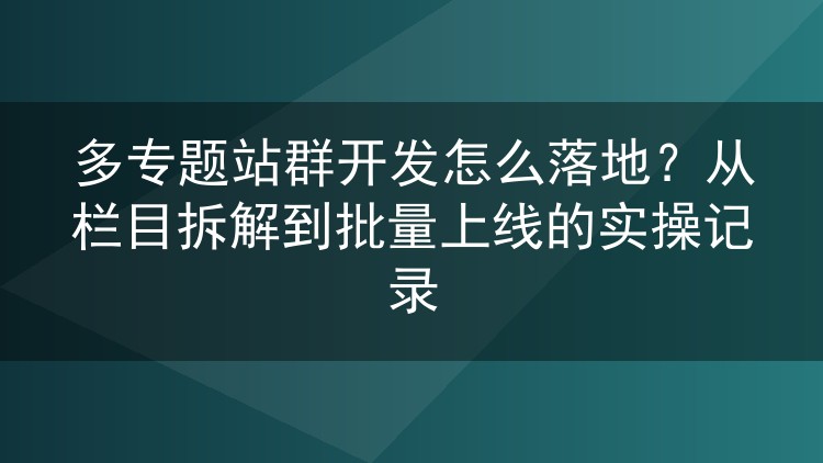 多专题站群开发落地实操：栏目怎么拆、模板怎么复用、批次怎么推