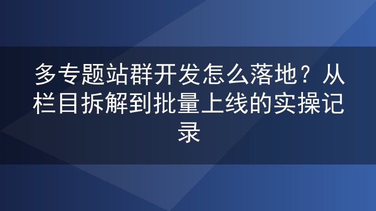 多专题站群开发怎么落地？从栏目拆解到批量上线的实操记录