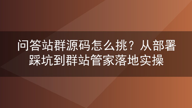 问答站群源码怎么挑?从部署踩坑到群站管家落地实操