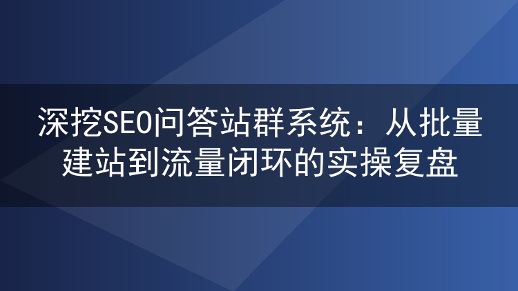 深挖SEO问答站群系统:从批量建站到流量闭环的实操复盘