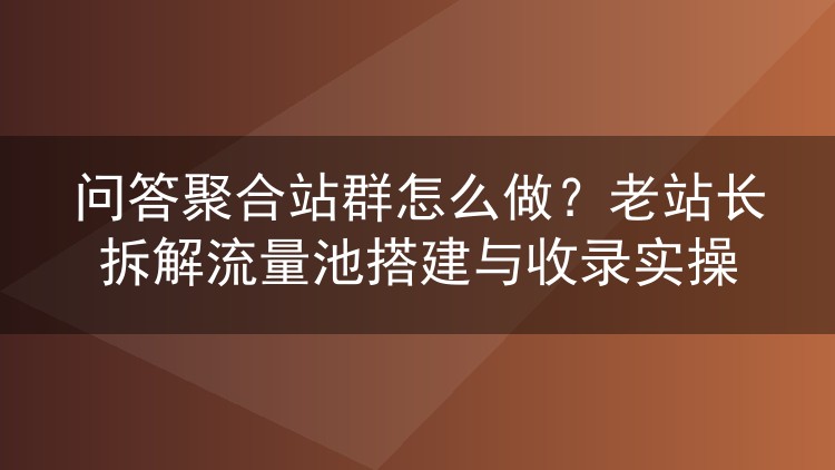 问答聚合站群怎么做？老站长拆解流量池搭建与收录实操