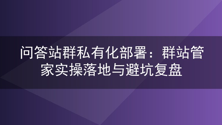 问答站群私有化部署:群站管家实操落地与避坑复盘