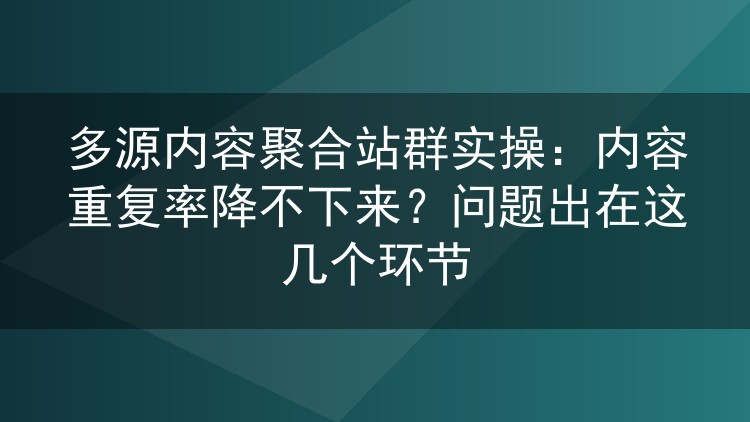 多源内容聚合站群实操：内容重复率降不下来？问题出在这几个环节