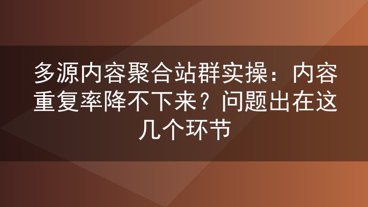 多源内容聚合站群实操:内容重复率降不下来?问题出在这几个环节