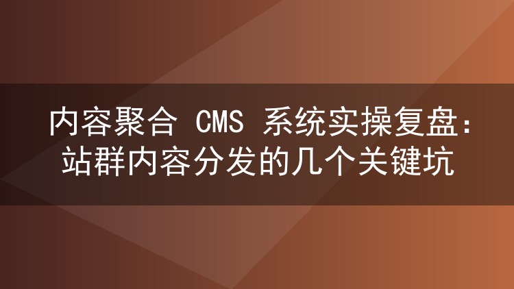 内容聚合 CMS 系统实操复盘：站群内容分发的几个关键坑