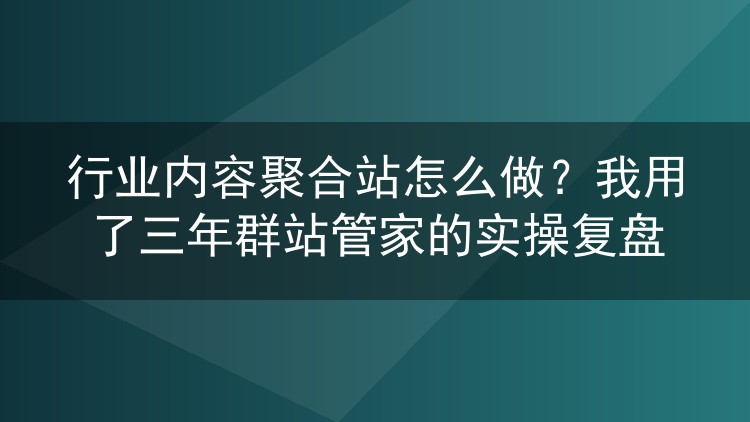 行业内容聚合站怎么做?我用了三年群站管家的实操复盘