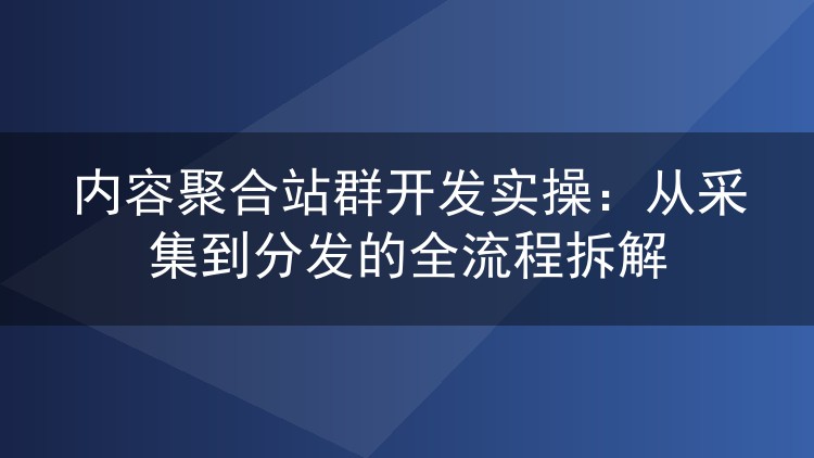 内容聚合站群开发实操：从采集到分发的全流程拆解