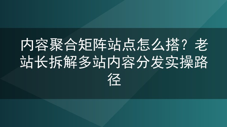 内容聚合矩阵站点怎么搭?老站长拆解多站内容分发实操路径