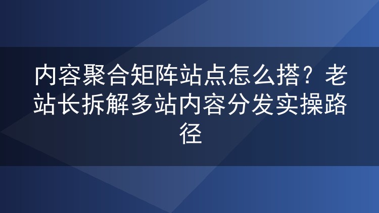 内容聚合矩阵站点怎么搭？老站长拆解多站内容分发实操路径