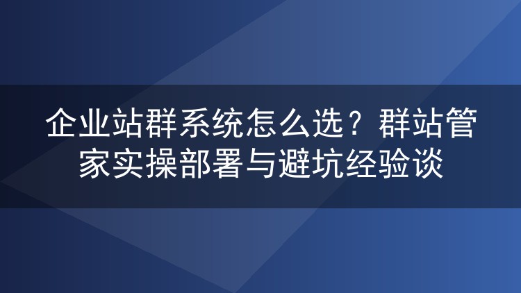 企业站群系统怎么选?群站管家实操部署与避坑经验谈