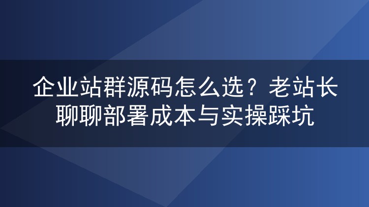 企业站群源码怎么选？老站长聊聊部署成本与实操踩坑