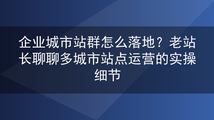 企业城市站群怎么落地？老站长聊聊多城市站点运营的实操细节