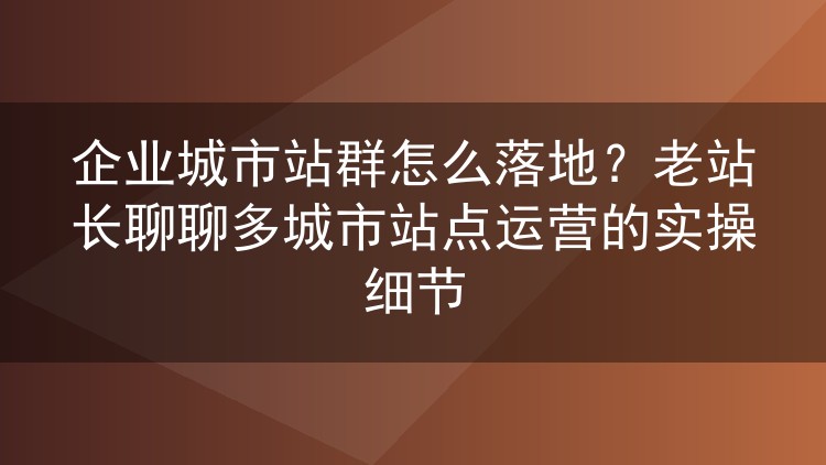 企业城市站群怎么落地?老站长聊聊多城市站点运营的实操细节