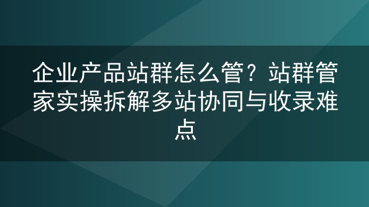 企业产品站群怎么管？站群管家实操拆解多站协同与收录难点