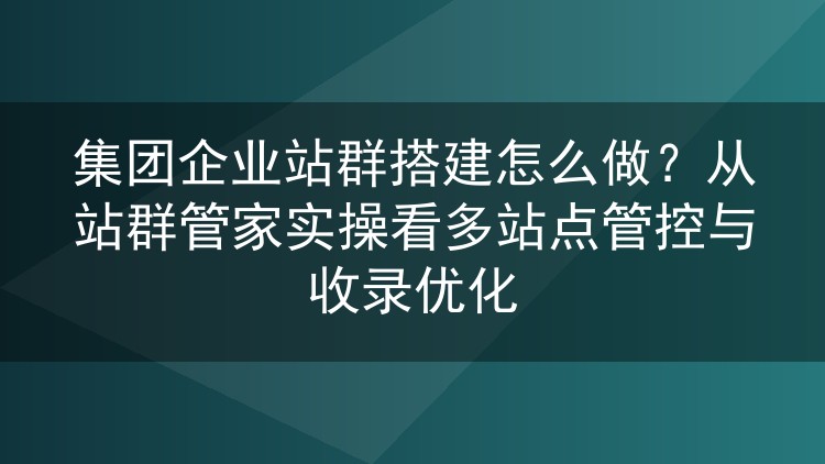 集团企业站群搭建怎么做？从站群管家实操看多站点管控与收录优化
