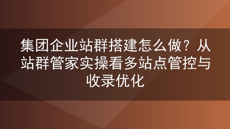 集团企业站群搭建怎么做?从站群管家实操看多站点管控与收录优化