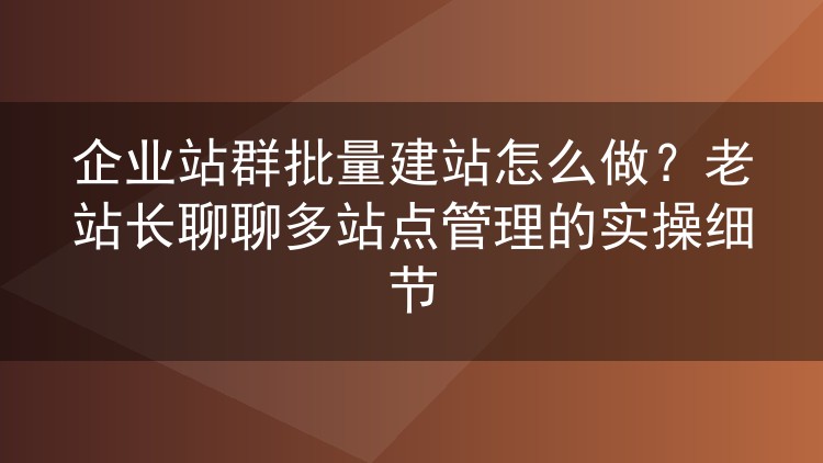 企业站群批量建站怎么做?老站长聊聊多站点管理的实操细节