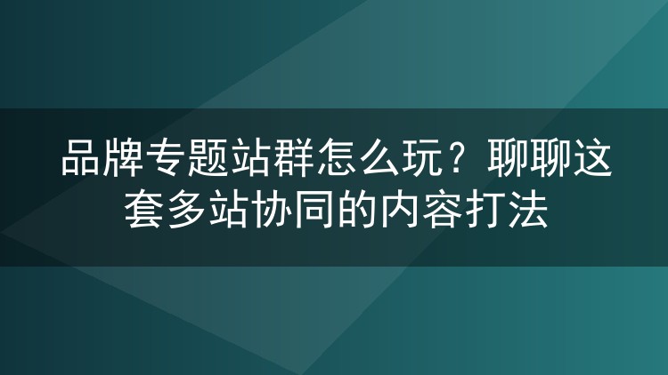 品牌专题站群怎么玩？聊聊这套多站协同的内容打法