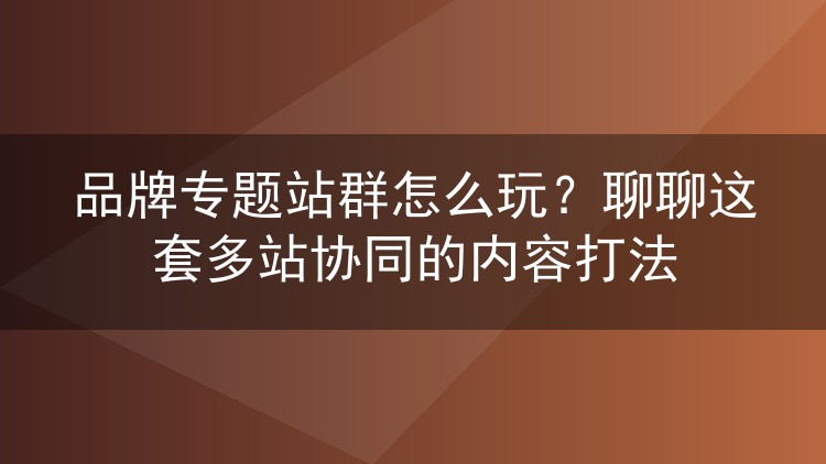 品牌专题站群怎么玩？聊聊这套多站协同的内容打法