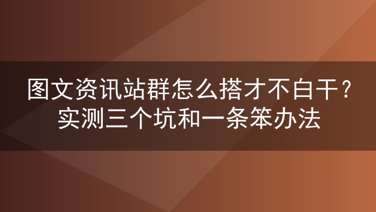图文资讯站群怎么搭才不白干?实测三个坑和一条笨办法