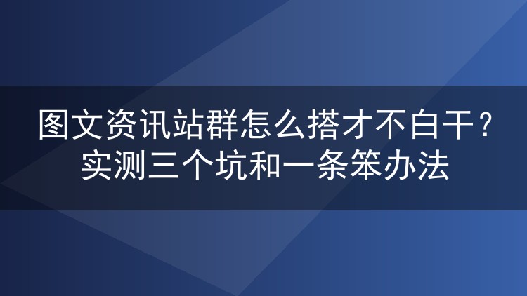 图文资讯站群怎么搭才不白干？实测三个坑和一条笨办法