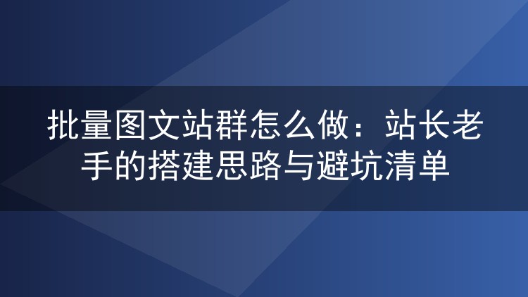 批量图文站群怎么做：站长老手的搭建思路与避坑清单