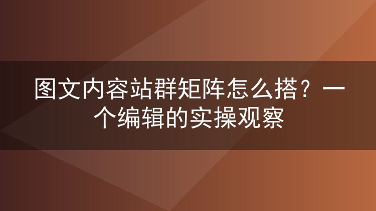 图文内容站群矩阵怎么搭？一个编辑的实操观察