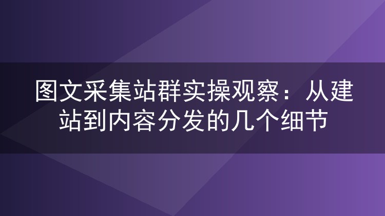 图文采集站群实操观察:从建站到内容分发的几个细节