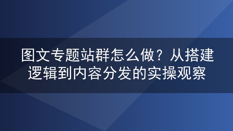 图文专题站群怎么做?从搭建逻辑到内容分发的实操观察