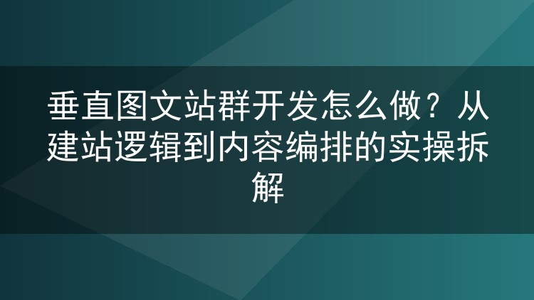 垂直图文站群开发怎么做？从建站逻辑到内容编排的实操拆解