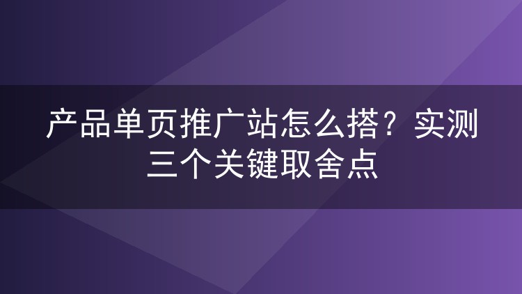 产品单页推广站怎么搭？实测三个关键取舍点