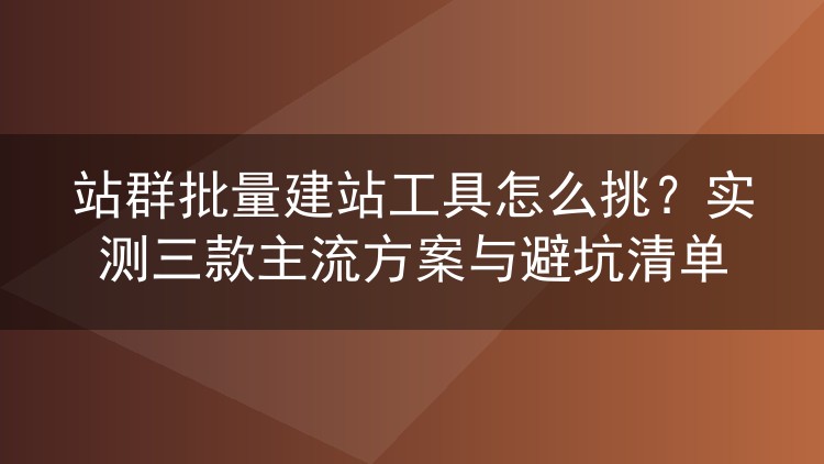 站群批量建站工具怎么挑？实测三款主流方案与避坑清单