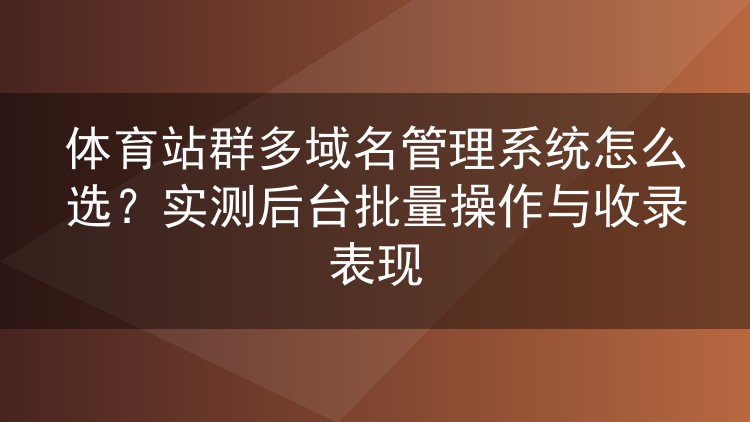 体育站群多域名管理系统怎么选？实测后台批量操作与收录表现