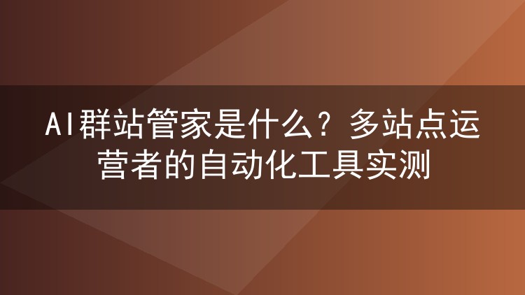 AI群站管家是什么？多站点运营者的自动化工具实测