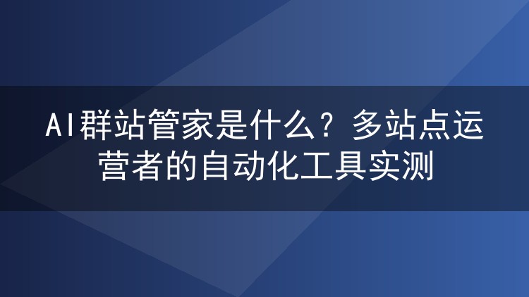 AI群站管家是什么？多站点运营者的自动化工具实测
