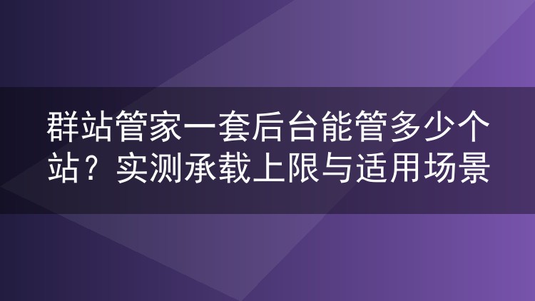 群站管家一套后台能管多少个站?实测承载上限与适用场景
