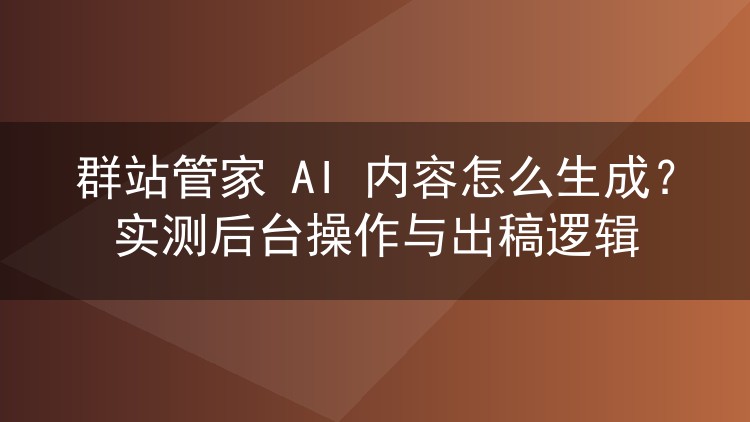 群站管家 AI 内容怎么生成？实测后台操作与出稿逻辑