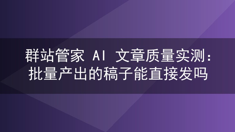 群站管家 AI 文章质量实测:批量产出的稿子能直接发吗