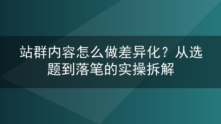 站群内容怎么做差异化？从选题到落笔的实操拆解