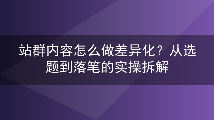 站群内容怎么做差异化?从选题到落笔的实操拆解