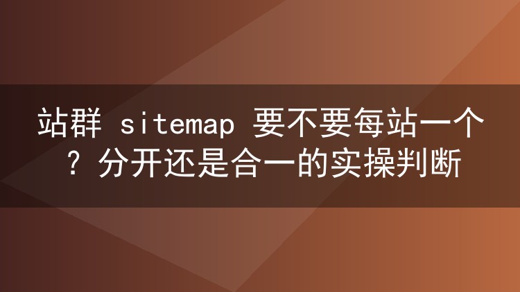 站群 sitemap 要不要每站一个?分开还是合一的实操判断