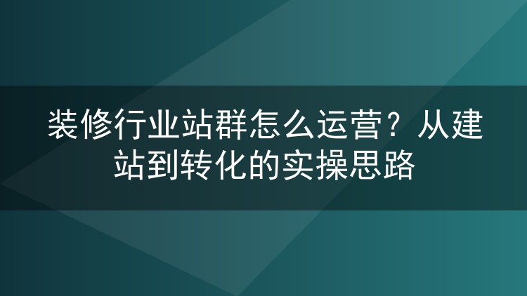 装修行业站群怎么运营?从建站到转化的实操思路