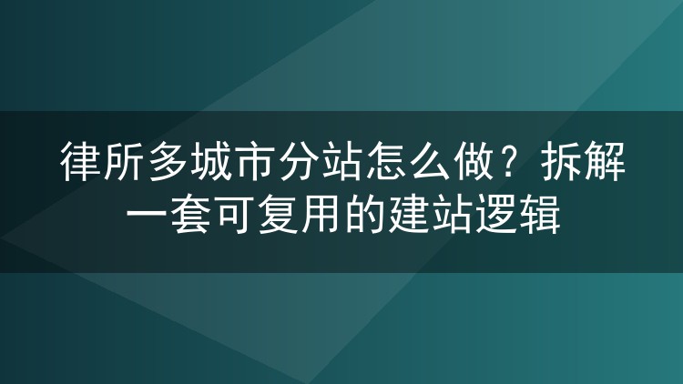 律所多城市分站怎么做?拆解一套可复用的建站逻辑