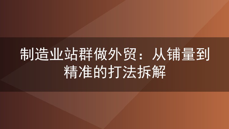 制造业站群做外贸:从铺量到精准的打法拆解