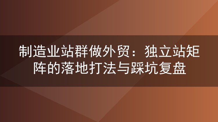 制造业站群做外贸:独立站矩阵的落地打法与踩坑复盘