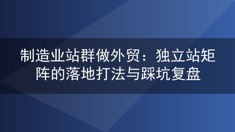 制造业站群做外贸：独立站矩阵的落地打法与踩坑复盘